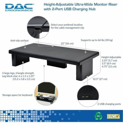 DAC MP-212 Height-Adjustable Ultra-Wide Monitor/Laptop Stand with 2-USB Ports - 66 lb (29937.10 g) Load Capacity - 4.75" (120.65 mm) Height x 22" (558.80 mm) Width x 10.50" (266.70 mm) Depth - Black - For Monitor, Notebook, Printer, Fax Machine - Comfortable, Sturdy, USB Charging Port, Flexible, Sto TWO 1A CHARG PORTS . SUPP 66LB 21 7/8 LX10 5/8 WX 4 3/4 H